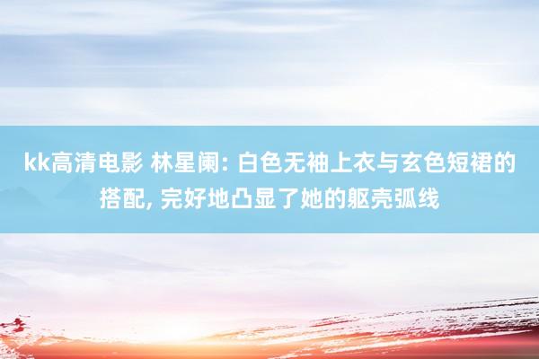kk高清电影 林星阑: 白色无袖上衣与玄色短裙的搭配， 完好地凸显了她的躯壳弧线