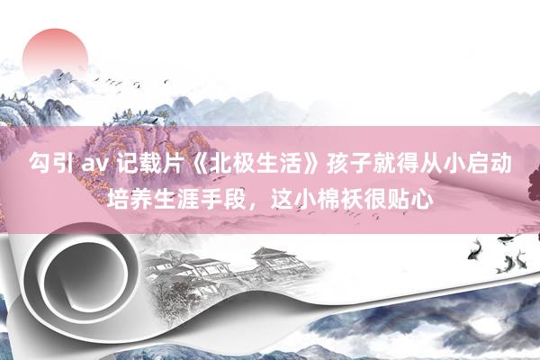 勾引 av 记载片《北极生活》孩子就得从小启动培养生涯手段，这小棉袄很贴心