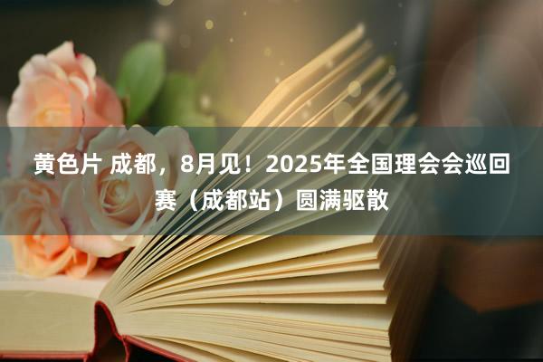 黄色片 成都，8月见！2025年全国理会会巡回赛（成都站）圆满驱散