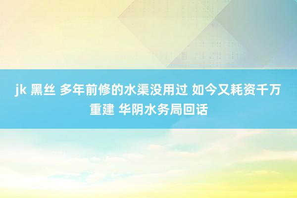 jk 黑丝 多年前修的水渠没用过 如今又耗资千万重建 华阴水务局回话