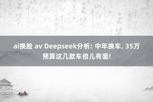 ai换脸 av Deepseek分析: 中年换车， 35万预算这几款车倍儿有面!