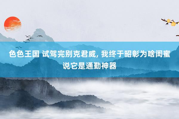 色色王国 试驾完别克君威， 我终于昭彰为啥闺蜜说它是通勤神器