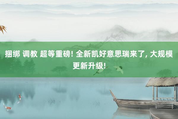 捆绑 调教 超等重磅! 全新凯好意思瑞来了， 大规模更新升级!