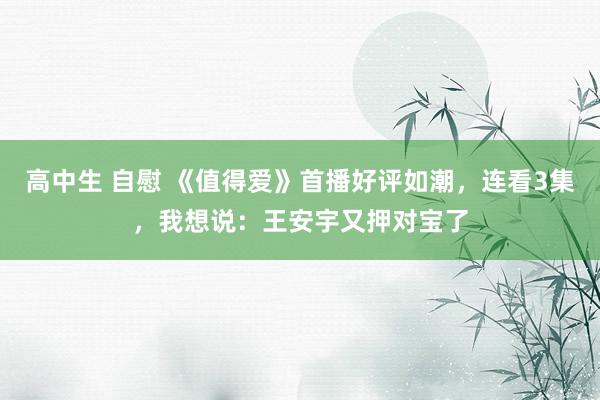 高中生 自慰 《值得爱》首播好评如潮，连看3集，我想说：王安宇又押对宝了