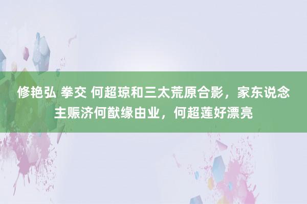 修艳弘 拳交 何超琼和三太荒原合影，家东说念主赈济何猷缘由业，何超莲好漂亮