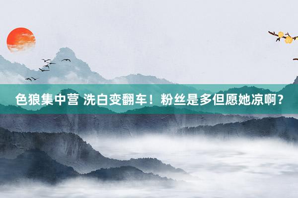 色狼集中营 洗白变翻车！粉丝是多但愿她凉啊？