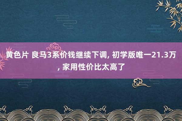 黄色片 良马3系价钱继续下调， 初学版唯一21.3万， 家用性价比太高了