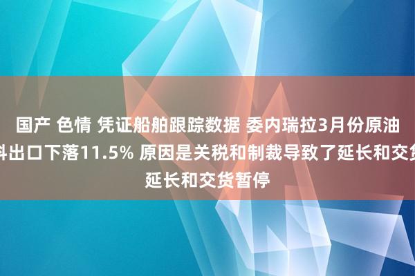 国产 色情 凭证船舶跟踪数据 委内瑞拉3月份原油和燃料出口下落11.5% 原因是关税和制裁导致了延长和交货暂停