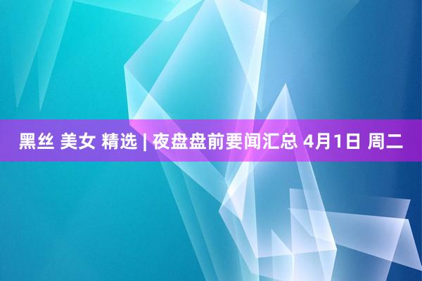 黑丝 美女 精选 | 夜盘盘前要闻汇总 4月1日 周二