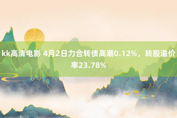 kk高清电影 4月2日力合转债高潮0.12%,转股溢价率23.78%