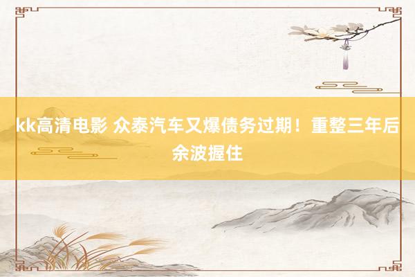 kk高清电影 众泰汽车又爆债务过期！重整三年后余波握住