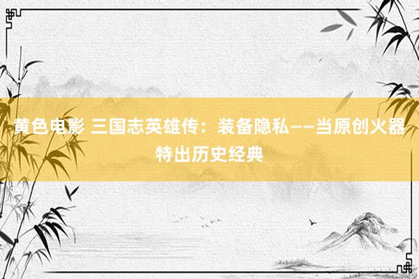黄色电影 三国志英雄传：装备隐私——当原创火器特出历史经典