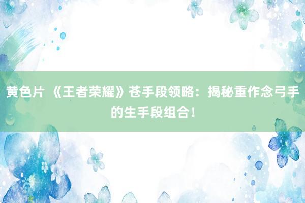 黄色片 《王者荣耀》苍手段领略：揭秘重作念弓手的生手段组合！