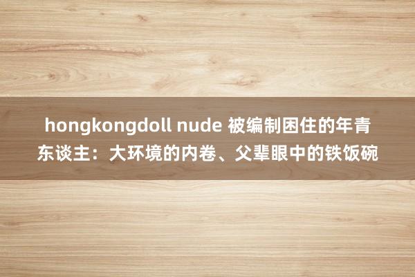 hongkongdoll nude 被编制困住的年青东谈主：大环境的内卷、父辈眼中的铁饭碗