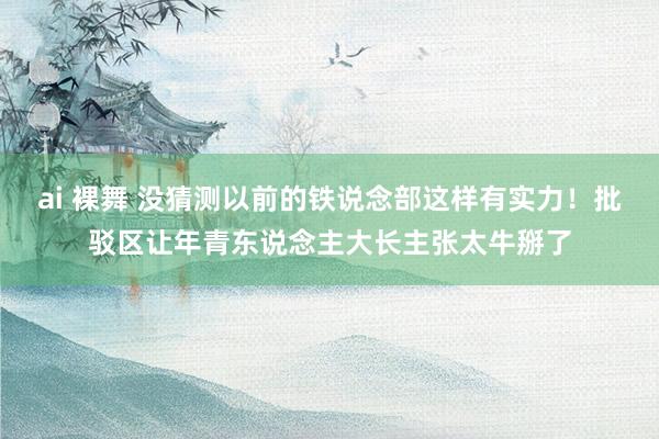 ai 裸舞 没猜测以前的铁说念部这样有实力！批驳区让年青东说念主大长主张太牛掰了