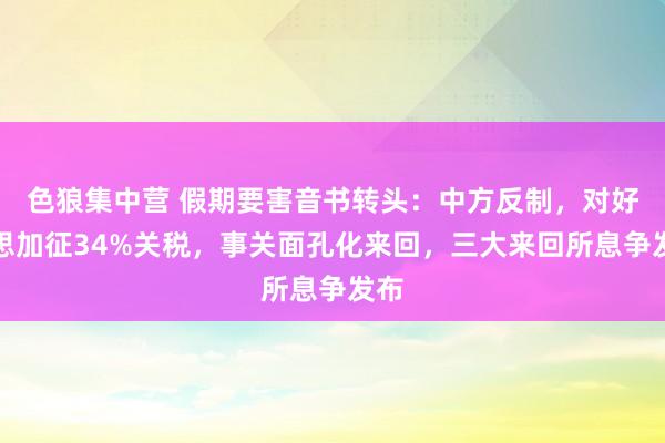 色狼集中营 假期要害音书转头：中方反制，对好意思加征34%关税，事关面孔化来回，三大来回所息争发布