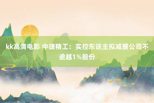 kk高清电影 中捷精工：实控东谈主拟减握公司不逾越1%股份