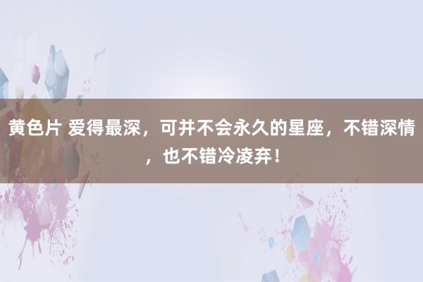 黄色片 爱得最深，可并不会永久的星座，不错深情，也不错冷凌弃！