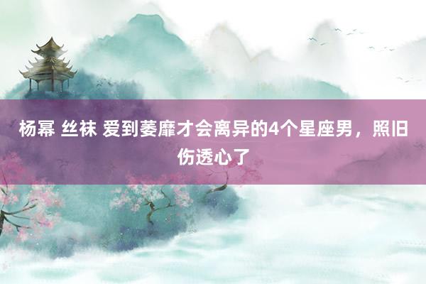 杨幂 丝袜 爱到萎靡才会离异的4个星座男，照旧伤透心了