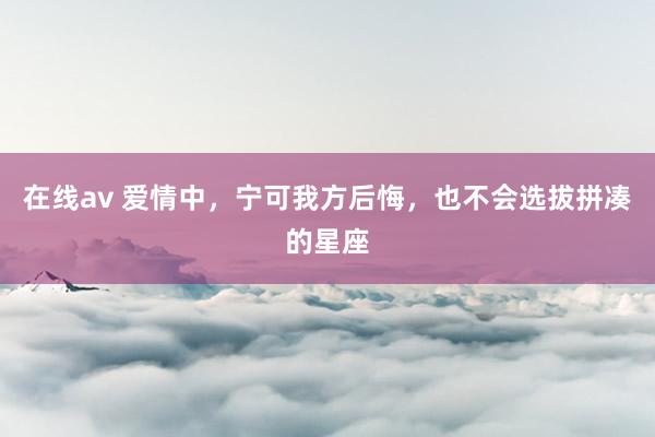 在线av 爱情中，宁可我方后悔，也不会选拔拼凑的星座