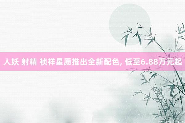 人妖 射精 祯祥星愿推出全新配色， 低至6.88万元起