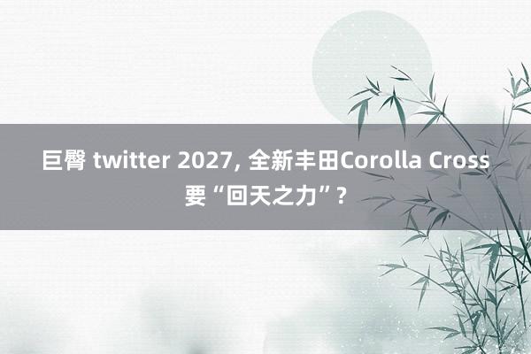 巨臀 twitter 2027， 全新丰田Corolla Cross要“回天之力”?