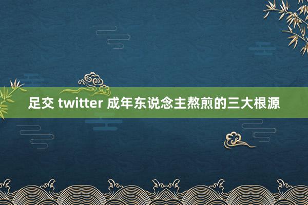 足交 twitter 成年东说念主熬煎的三大根源