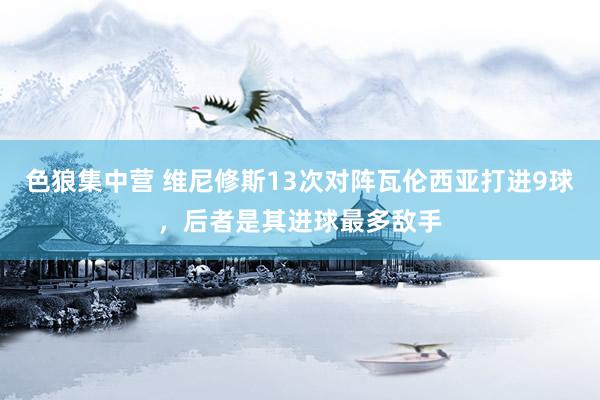 色狼集中营 维尼修斯13次对阵瓦伦西亚打进9球，后者是其进球最多敌手