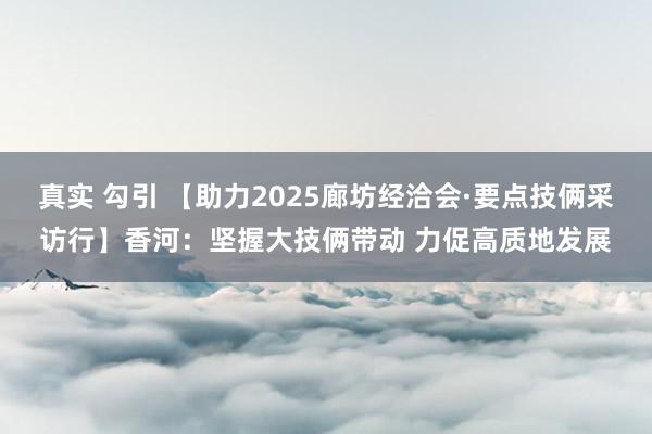真实 勾引 【助力2025廊坊经洽会·要点技俩采访行】香河：坚握大技俩带动 力促高质地发展