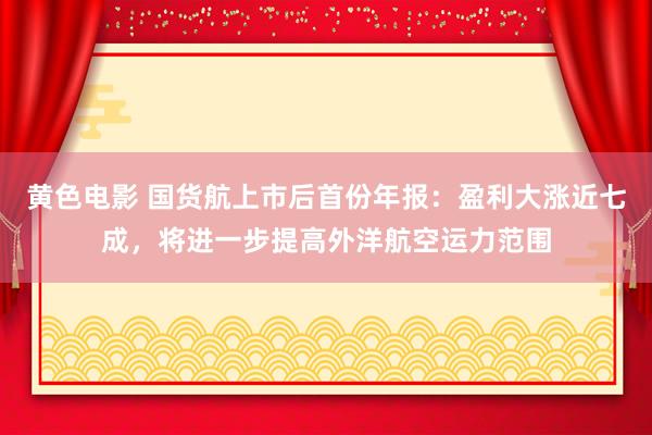 黄色电影 国货航上市后首份年报：盈利大涨近七成，将进一步提高外洋航空运力范围