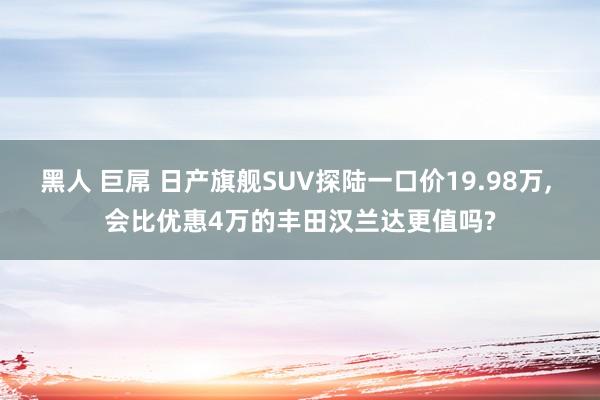 黑人 巨屌 日产旗舰SUV探陆一口价19.98万， 会比优惠4万的丰田汉兰达更值吗?