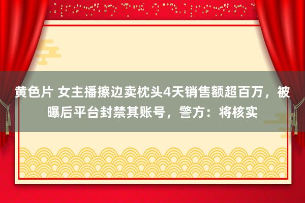 黄色片 女主播擦边卖枕头4天销售额超百万，被曝后平台封禁其账号，警方：将核实