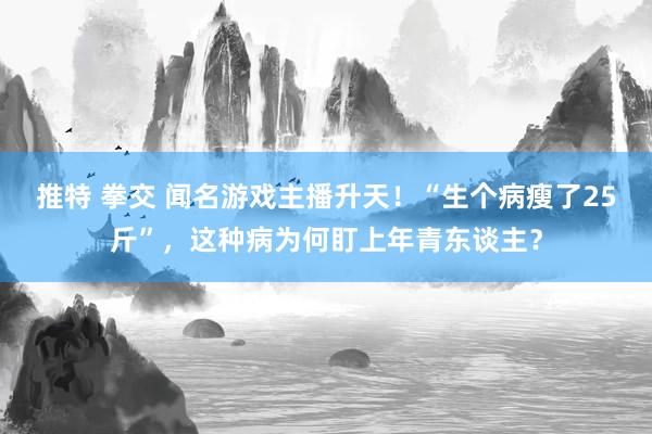推特 拳交 闻名游戏主播升天！“生个病瘦了25斤”，这种病为何盯上年青东谈主？