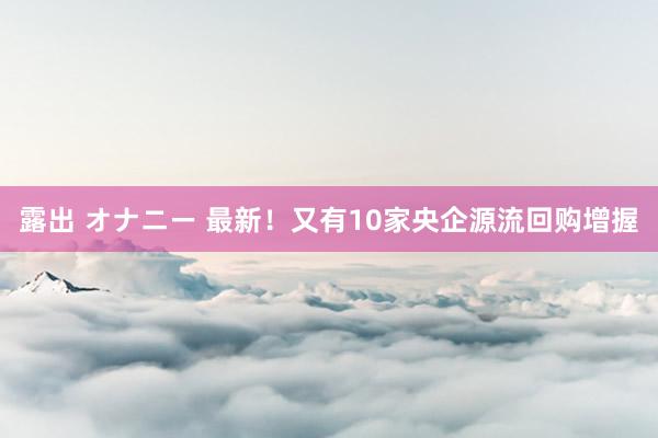露出 オナニー 最新！又有10家央企源流回购增握