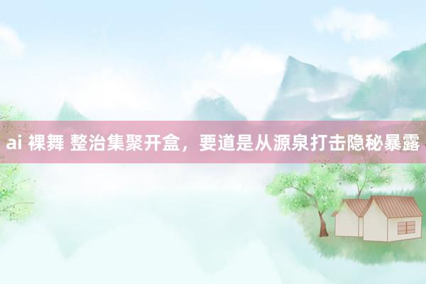 ai 裸舞 整治集聚开盒，要道是从源泉打击隐秘暴露