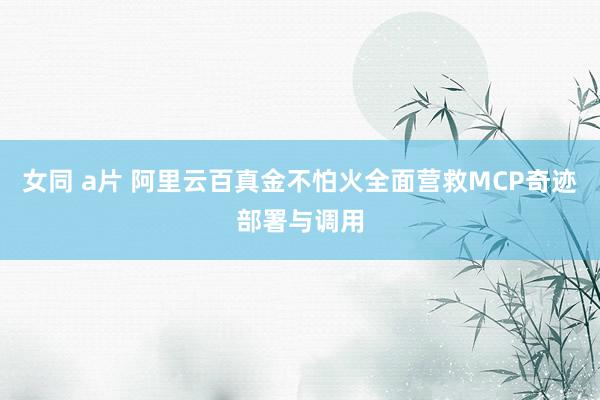 女同 a片 阿里云百真金不怕火全面营救MCP奇迹部署与调用