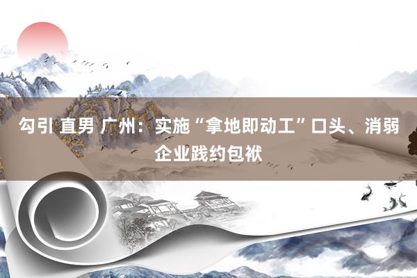勾引 直男 广州：实施“拿地即动工”口头、消弱企业践约包袱