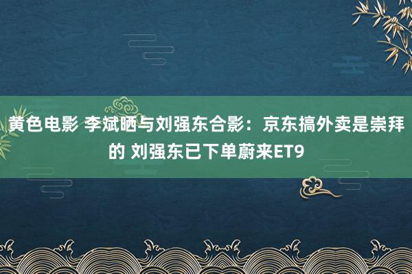 黄色电影 李斌晒与刘强东合影：京东搞外卖是崇拜的 刘强东已下单蔚来ET9