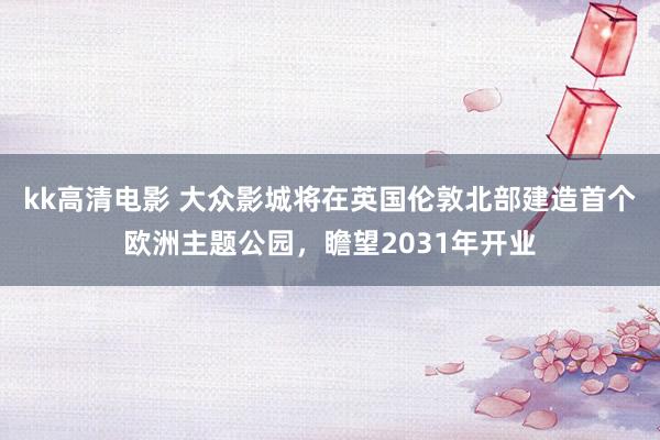 kk高清电影 大众影城将在英国伦敦北部建造首个欧洲主题公园，瞻望2031年开业