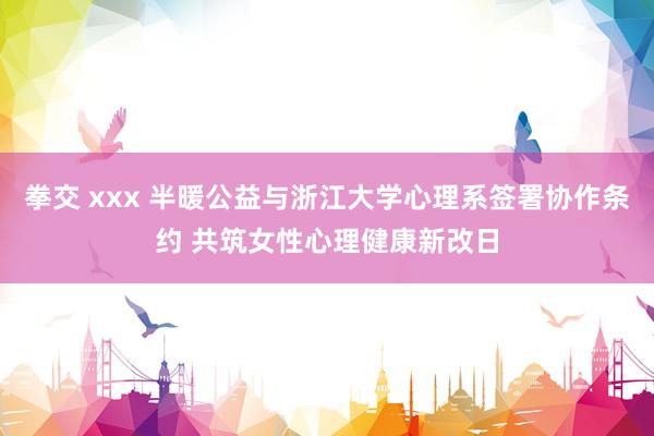拳交 xxx 半暖公益与浙江大学心理系签署协作条约 共筑女性心理健康新改日