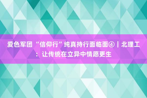 爱色军团 “信仰行”纯真持行面临面④｜北理工：让传统在立异中情愿更生