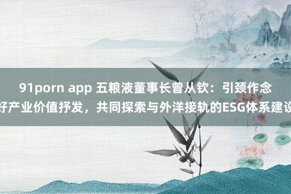 91porn app 五粮液董事长曾从钦：引颈作念好产业价值抒发，共同探索与外洋接轨的ESG体系建设