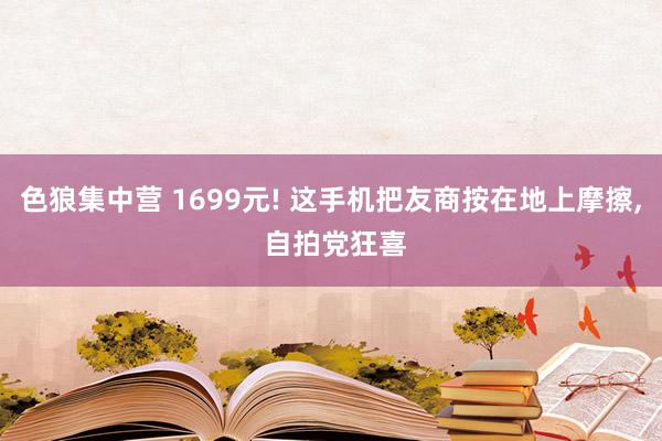色狼集中营 1699元! 这手机把友商按在地上摩擦， 自拍党狂喜