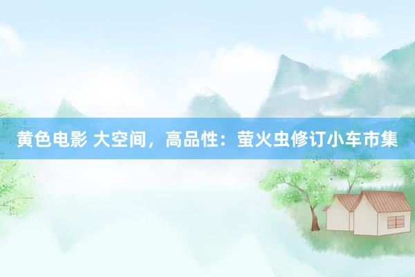 黄色电影 大空间，高品性：萤火虫修订小车市集