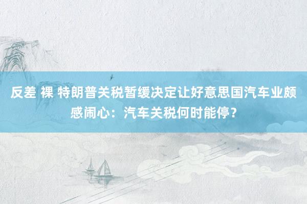 反差 裸 特朗普关税暂缓决定让好意思国汽车业颇感闹心：汽车关税何时能停？