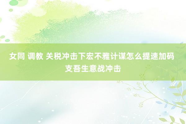 女同 调教 关税冲击下宏不雅计谋怎么提速加码 支吾生意战冲击