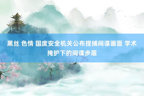 黑丝 色情 国度安全机关公布捏捕间谍画面 学术掩护下的间谍步履
