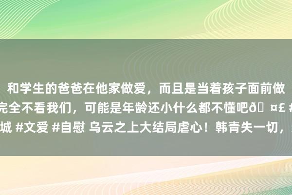 和学生的爸爸在他家做爱，而且是当着孩子面前做爱，太刺激了，孩子完全不看我们，可能是年龄还小什么都不懂吧🤣 #同城 #文爱 #自慰 乌云之上大结局虐心！韩青失一切，亲姐师傅是邪派，钟伟惨死