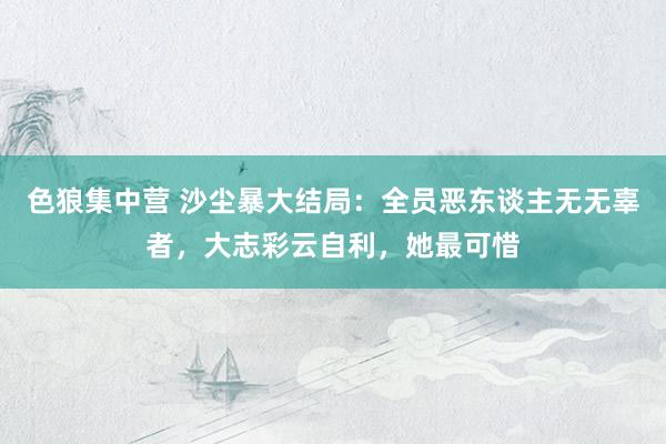 色狼集中营 沙尘暴大结局：全员恶东谈主无无辜者，大志彩云自利，她最可惜