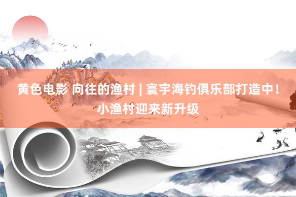 黄色电影 向往的渔村 | 寰宇海钓俱乐部打造中！小渔村迎来新升级